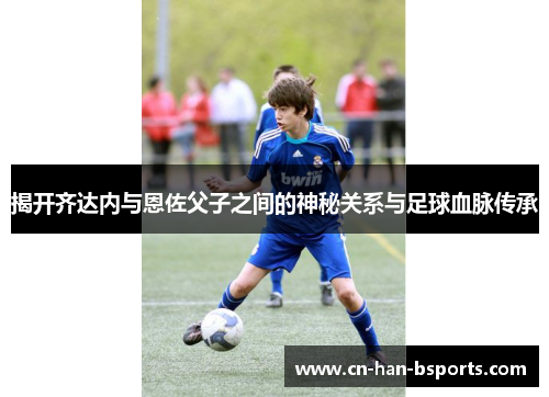 揭开齐达内与恩佐父子之间的神秘关系与足球血脉传承 揭开齐达内与恩佐父子之间的神秘关系与足球血脉传承