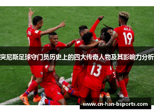 突尼斯足球守门员历史上的四大传奇人物及其影响力分析 突尼斯足球守门员历史上的四大传奇人物及其影响力分析