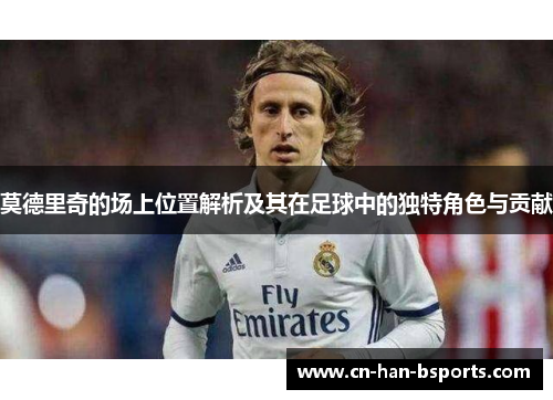 莫德里奇的场上位置解析及其在足球中的独特角色与贡献 莫德里奇的场上位置解析及其在足球中的独特角色与贡献