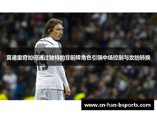 莫德里奇如何通过独特的非前锋角色引领中场控制与攻防转换 莫德里奇如何通过独特的非前锋角色引领中场控制与攻防转换