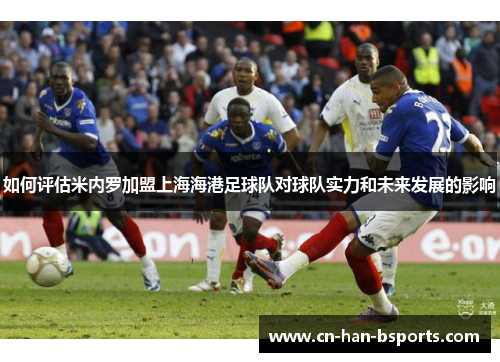 如何评估米内罗加盟上海海港足球队对球队实力和未来发展的影响 如何评估米内罗加盟上海海港足球队对球队实力和未来发展的影响