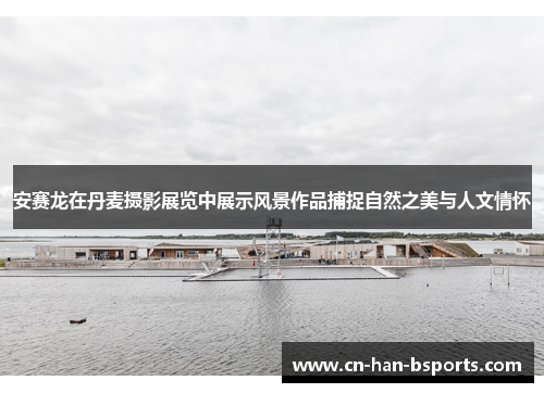 安赛龙在丹麦摄影展览中展示风景作品捕捉自然之美与人文情怀 安赛龙在丹麦摄影展览中展示风景作品捕捉自然之美与人文情怀