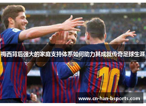 梅西背后强大的家庭支持体系如何助力其成就传奇足球生涯 梅西背后强大的家庭支持体系如何助力其成就传奇足球生涯