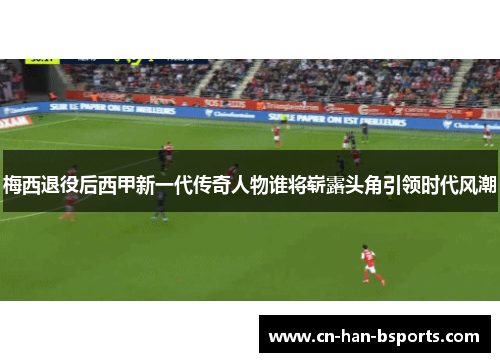 梅西退役后西甲新一代传奇人物谁将崭露头角引领时代风潮