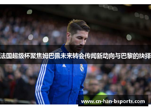 法国超级杯聚焦姆巴佩未来转会传闻新动向与巴黎的抉择 法国超级杯聚焦姆巴佩未来转会传闻新动向与巴黎的抉择