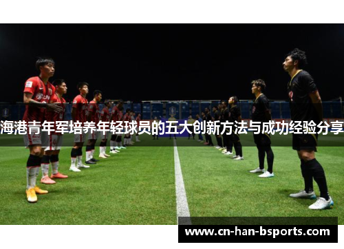 海港青年军培养年轻球员的五大创新方法与成功经验分享 海港青年军培养年轻球员的五大创新方法与成功经验分享