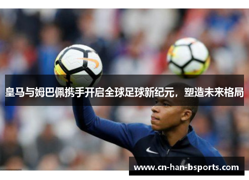 皇马与姆巴佩携手开启全球足球新纪元,塑造未来格局 皇马与姆巴佩携手开启全球足球新纪元,塑造未来格局