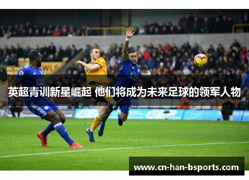英超青训新星崛起 他们将成为未来足球的领军人物 英超青训新星崛起 他们将成为未来足球的领军人物