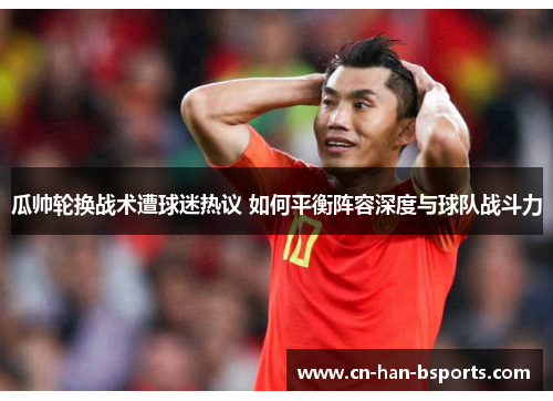 瓜帅轮换战术遭球迷热议 如何平衡阵容深度与球队战斗力