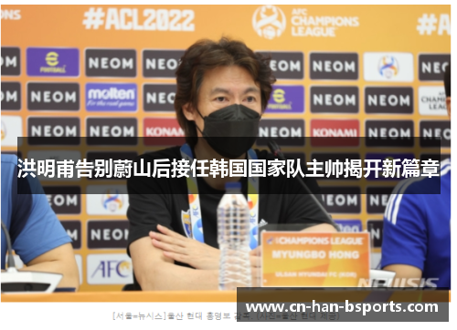 洪明甫告别蔚山后接任韩国国家队主帅揭开新篇章